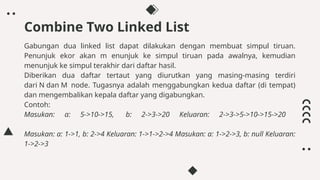 Gabungan dua linked list dapat dilakukan dengan membuat simpul tiruan.
Penunjuk ekor akan m enunjuk ke simpul tiruan pada awalnya, kemudian
menunjuk ke simpul terakhir dari daftar hasil.
Diberikan dua daftar tertaut yang diurutkan yang masing-masing terdiri
dari N dan M node. Tugasnya adalah menggabungkan kedua daftar (di tempat)
dan mengembalikan kepala daftar yang digabungkan.
Contoh:
Masukan: a: 5->10->15, b: 2->3->20 Keluaran: 2->3->5->10->15->20
Masukan: a: 1->1, b: 2->4 Keluaran: 1->1->2->4 Masukan: a: 1->2->3, b: null Keluaran:
1->2->3
Combine Two Linked List
 