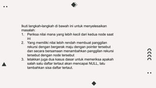 Ikuti langkah-langkah di bawah ini untuk menyelesaikan
masalah:
1. Periksa nilai mana yang lebih kecil dari kedua node saat
ini
2. Yang memiliki nilai lebih rendah membuat panggilan
rekursi dengan bergerak maju dengan pointer tersebut
dan secara bersamaan menambahkan panggilan rekursi
tersebut dengan node tersebut
3. letakkan juga dua kasus dasar untuk memeriksa apakah
salah satu daftar tertaut akan mencapai NULL, lalu
tambahkan sisa daftar tertaut.
 