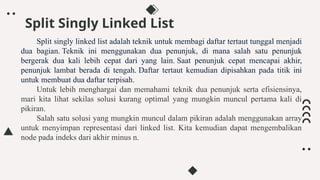 Split Singly Linked List
Split singly linked list adalah teknik untuk membagi daftar tertaut tunggal menjadi
dua bagian. Teknik ini menggunakan dua penunjuk, di mana salah satu penunjuk
bergerak dua kali lebih cepat dari yang lain. Saat penunjuk cepat mencapai akhir,
penunjuk lambat berada di tengah. Daftar tertaut kemudian dipisahkan pada titik ini
untuk membuat dua daftar terpisah.
Untuk lebih menghargai dan memahami teknik dua penunjuk serta efisiensinya,
mari kita lihat sekilas solusi kurang optimal yang mungkin muncul pertama kali di
pikiran.
Salah satu solusi yang mungkin muncul dalam pikiran adalah menggunakan array
untuk menyimpan representasi dari linked list. Kita kemudian dapat mengembalikan
node pada indeks dari akhir minus n.
 