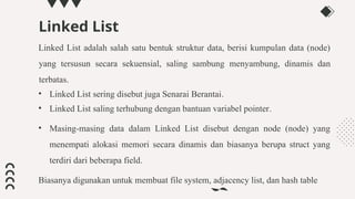 Linked List
Linked List adalah salah satu bentuk struktur data, berisi kumpulan data (node)
yang tersusun secara sekuensial, saling sambung menyambung, dinamis dan
terbatas.
• Linked List sering disebut juga Senarai Berantai.
• Linked List saling terhubung dengan bantuan variabel pointer.
• Masing-masing data dalam Linked List disebut dengan node (node) yang
menempati alokasi memori secara dinamis dan biasanya berupa struct yang
terdiri dari beberapa field.
Biasanya digunakan untuk membuat file system, adjacency list, dan hash table
 