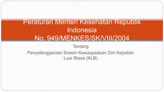 Tentang
Penyelenggaraan Sistem Kewaspadaan Dini Kejadian
Luar Biasa (KLB)
Peraturan Menteri Kesehatan Republik
Indonesia
No. 949/MENKES/SK/VIII/2004
 