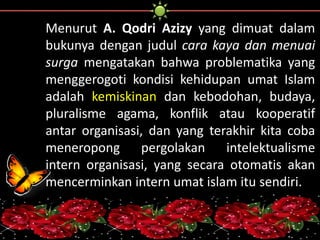 Menurut A. Qodri Azizy yang dimuat dalam 
bukunya dengan judul cara kaya dan menuai 
surga mengatakan bahwa problematika yang 
menggerogoti kondisi kehidupan umat Islam 
adalah kemiskinan dan kebodohan, budaya, 
pluralisme agama, konflik atau kooperatif 
antar organisasi, dan yang terakhir kita coba 
meneropong pergolakan intelektualisme 
intern organisasi, yang secara otomatis akan 
mencerminkan intern umat islam itu sendiri. 
 