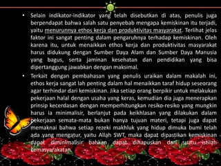 • Selain indikator-indikator yang telah disebutkan di atas, penulis juga 
berpendapat bahwa salah satu penyebab mengapa kemiskinan itu terjadi, 
yaitu menurunnya ethos kerja dan produktivitas masyarakat. Terlihat jelas 
faktor ini sangat penting dalam pengaruhnya terhadap kemiskinan. Oleh 
karena itu, untuk menaikkan ethos kerja dan produktivitas masyarakat 
harus didukung dengan Sumber Daya Alam dan Sumber Daya Manusia 
yang bagus, serta jaminan kesehatan dan pendidikan yang bisa 
dipertanggung jawabkan dengan maksimal. 
• Terkait dengan pembahasan yang penulis uraikan dalam makalah ini, 
ethos kerja sangat lah penting dalam hal menaikkan taraf hidup seseorang 
agar terhindar dari kemiskinan. Jika setiap orang berpikir untuk melakukan 
pekerjaan halal dengan usaha yang keras, kemudian dia juga menerapkan 
prinsip kecerdasan dengan memperhitungkan resiko-resiko yang mungkin 
harus ia minimalisir, berlanjut pada keikhlasan yang dilakukan dalam 
pekerjaan semata-mata bukan hanya tujuan materi, tetapi juga dapat 
memaknai bahwa setiap rezeki makhluk yang hidup dimuka bumi telah 
ada yang mengatur, yaitu Allah SWT, maka dapat dipastikan kemiskinan 
dapat diminimalisir bahkan dapat dihapuskan dari suatu istilah 
kemasyarakatan. 
 
