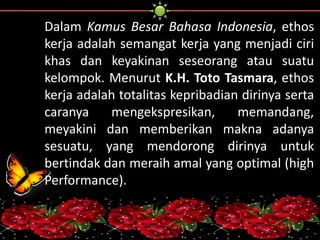 Dalam Kamus Besar Bahasa Indonesia, ethos 
kerja adalah semangat kerja yang menjadi ciri 
khas dan keyakinan seseorang atau suatu 
kelompok. Menurut K.H. Toto Tasmara, ethos 
kerja adalah totalitas kepribadian dirinya serta 
caranya mengekspresikan, memandang, 
meyakini dan memberikan makna adanya 
sesuatu, yang mendorong dirinya untuk 
bertindak dan meraih amal yang optimal (high 
Performance). 
 