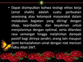 • Dapat disimpulkan bahwa teologi ethos kerja 
(amal shalih) adalah suatu perbuatan 
seseorang atau kelompok masyarakat dalam 
melakukan kegiatan yang diiringi dengan 
sikap, kepribadian, dan keyakinan untuk 
menjalaninya dengan optimal, serta dilandasi 
rasa semangat hingga melahirkan dampak 
positif bagi dirinya sendiri, orang lain maupun 
demi kemaslahatan umat dengan niat mencari 
ridho Allah SWT. 
 