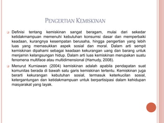 PENGERTIAN KEMISKINAN
 Definisi tentang kemiskinan sangat beragam, mulai dari sekedar
ketidakmampuan memenuhi kebutuhan konsumsi dasar dan memperbaiki
keadaan, kurangnya kesempatan berusaha, hingga pengertian yang lebih
luas yang memasukkan aspek sosial dan moral. Dalam arti sempit
kemiskinan dipahami sebagai keadaan kekurangan uang dan barang untuk
menjamin kelangsungan hidup. Dalam arti luas kemiskinan merupakan suatu
fenomena multiface atau multidimensional (Hamudy, 2008).
 Menurut Kurniawan (2004) kemiskinan adalah apabila pendapatan suat
komunitas berada di bawah satu garis kemiskinan tertentu. Kemiskinan juga
berarti kekurangan kebutuhan sosial, termasuk keterkucilan sosial,
ketergantungan dan ketidakmampuan untuk berpartisipasi dalam kehidupan
masyarakat yang layak.
 
