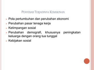 PENYEBAB TERJADINYA KEMISKINAN
 Pola pertumbuhan dan perubahan ekonomi
 Perubahan pasar tenaga kerja
 Ketimpangan sosial
 Perubahan demografi, khususnya peningkatan
keluarga dengan orang tua tunggal
 Kebijakan sosial
 