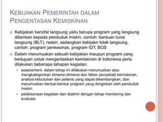 KEBIJAKAN PEMERINTAH DALAM
PENGENTASAN KEMISKINAN
 Kebijakan bersifat langsung yaitu berupa program yang langsung
diberikan kepada penduduk miskin, contoh: bantuan tunai
langsung (BLT), raskin, sedangkan kebijakn tidak langsung,
contoh: program jamkesmas, program IDT, BOS
 Dalam merumuskan sebuah kebijakan maupun program yang
bertujuan untuk mengentaskan kemiskinan di Indonesia perlu
dilakukan beberapa tahapan kegiatan.
 assessment, dalam tahap ini dilakukan merumuskan atau
mengkategorikan dimensi-dimensi dan faktor penyebab kemiskinan,
analisis kebutuhan dan potensi yang dapat dikembangkan, dan
merumuskan bentuk-bentuk program yang diinginkan oleh penduduk
miskin.
 pelaksanaan kegiatan dan diakhiri dengan tahap monitoring dan
evaluasi.
 