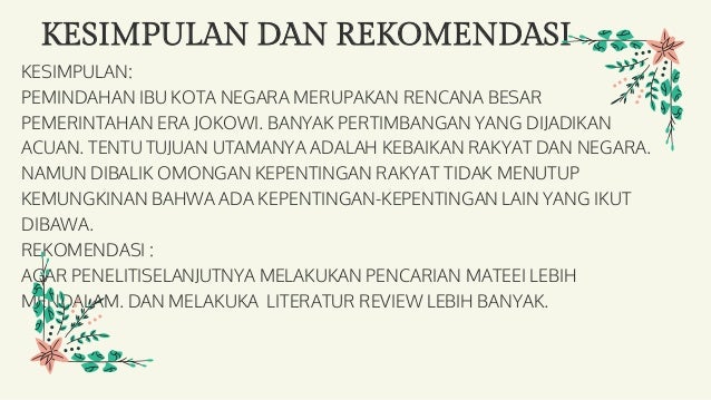 KESIMPULAN DAN REKOMENDASI
KESIMPULAN:
PEMINDAHAN IBU KOTA NEGARA MERUPAKAN RENCANA BESAR
PEMERINTAHAN ERA JOKOWI. BANYAK PERTIMBANGAN YANG DIJADIKAN
ACUAN. TENTU TUJUAN UTAMANYA ADALAH KEBAIKAN RAKYAT DAN NEGARA.
NAMUN DIBALIK OMONGAN KEPENTINGAN RAKYAT TIDAK MENUTUP
KEMUNGKINAN BAHWA ADA KEPENTINGAN-KEPENTINGAN LAIN YANG IKUT
DIBAWA.
REKOMENDASI :
AGAR PENELITISELANJUTNYA MELAKUKAN PENCARIAN MATEEI LEBIH
MENDALAM. DAN MELAKUKA LITERATUR REVIEW LEBIH BANYAK.
 