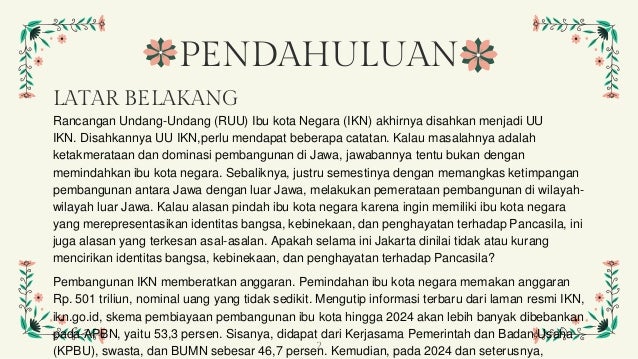 PENDAHULUAN
LATAR BELAKANG
Rancangan Undang-Undang (RUU) Ibu kota Negara (IKN) akhirnya disahkan menjadi UU
IKN. Disahkannya UU IKN,perlu mendapat beberapa catatan. Kalau masalahnya adalah
ketakmerataan dan dominasi pembangunan di Jawa, jawabannya tentu bukan dengan
memindahkan ibu kota negara. Sebaliknya, justru semestinya dengan memangkas ketimpangan
pembangunan antara Jawa dengan luar Jawa, melakukan pemerataan pembangunan di wilayah-
wilayah luar Jawa. Kalau alasan pindah ibu kota negara karena ingin memiliki ibu kota negara
yang merepresentasikan identitas bangsa, kebinekaan, dan penghayatan terhadap Pancasila, ini
juga alasan yang terkesan asal-asalan. Apakah selama ini Jakarta dinilai tidak atau kurang
mencirikan identitas bangsa, kebinekaan, dan penghayatan terhadap Pancasila?
Pembangunan IKN memberatkan anggaran. Pemindahan ibu kota negara memakan anggaran
Rp. 501 triliun, nominal uang yang tidak sedikit. Mengutip informasi terbaru dari laman resmi IKN,
ikn.go.id, skema pembiayaan pembangunan ibu kota hingga 2024 akan lebih banyak dibebankan
pada APBN, yaitu 53,3 persen. Sisanya, didapat dari Kerjasama Pemerintah dan Badan Usaha
(KPBU), swasta, dan BUMN sebesar 46,7 persen. Kemudian, pada 2024 dan seterusnya,
2
 