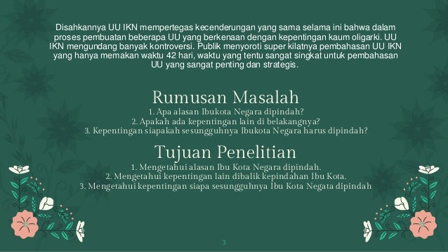 Disahkannya UU IKN mempertegas kecenderungan yang sama selama ini bahwa dalam
proses pembuatan beberapa UU yang berkenaan dengan kepentingan kaum oligarki. UU
IKN mengundang banyak kontroversi. Publik menyoroti super kilatnya pembahasan UU IKN
yang hanya memakan waktu 42 hari, waktu yang tentu sangat singkat untuk pembahasan
UU yang sangat penting dan strategis.
Rumusan Masalah
1. Apa alasan Ibukota Negara dipindah?
2. Apakah ada kepentingan lain di belakangnya?
3. Kepentingan siapakah sesungguhnya Ibukota Negara harus dipindah?
Tujuan Penelitian
1. Mengetahui alasan Ibu Kota Negara dipindah.
2. Mengetahui kepentingan lain dibalik kepindahan Ibu Kota.
3. Mengetahui kepentingan siapa sesungguhnya Ibu Kota Negata dipindah
3
 