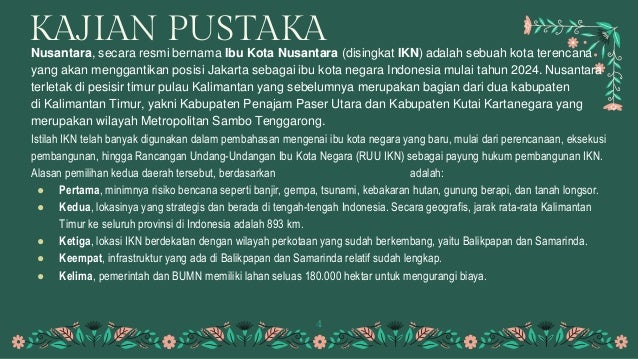 KAJIAN PUSTAKA
Nusantara, secara resmi bernama Ibu Kota Nusantara (disingkat IKN) adalah sebuah kota terencana
yang akan menggantikan posisi Jakarta sebagai ibu kota negara Indonesia mulai tahun 2024. Nusantara
terletak di pesisir timur pulau Kalimantan yang sebelumnya merupakan bagian dari dua kabupaten
di Kalimantan Timur, yakni Kabupaten Penajam Paser Utara dan Kabupaten Kutai Kartanegara yang
merupakan wilayah Metropolitan Sambo Tenggarong.
Istilah IKN telah banyak digunakan dalam pembahasan mengenai ibu kota negara yang baru, mulai dari perencanaan, eksekusi
pembangunan, hingga Rancangan Undang-Undangan Ibu Kota Negara (RUU IKN) sebagai payung hukum pembangunan IKN.
Alasan pemilihan kedua daerah tersebut, berdasarkan Buku Saku Pemindahan IKN adalah:
● Pertama, minimnya risiko bencana seperti banjir, gempa, tsunami, kebakaran hutan, gunung berapi, dan tanah longsor.
● Kedua, lokasinya yang strategis dan berada di tengah-tengah Indonesia. Secara geografis, jarak rata-rata Kalimantan
Timur ke seluruh provinsi di Indonesia adalah 893 km.
● Ketiga, lokasi IKN berdekatan dengan wilayah perkotaan yang sudah berkembang, yaitu Balikpapan dan Samarinda.
● Keempat, infrastruktur yang ada di Balikpapan dan Samarinda relatif sudah lengkap.
● Kelima, pemerintah dan BUMN memiliki lahan seluas 180.000 hektar untuk mengurangi biaya.
4
 