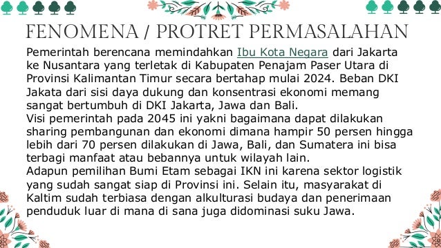 FENOMENA / PROTRET PERMASALAHAN
Pemerintah berencana memindahkan Ibu Kota Negara dari Jakarta
ke Nusantara yang terletak di Kabupaten Penajam Paser Utara di
Provinsi Kalimantan Timur secara bertahap mulai 2024. Beban DKI
Jakata dari sisi daya dukung dan konsentrasi ekonomi memang
sangat bertumbuh di DKI Jakarta, Jawa dan Bali.
Visi pemerintah pada 2045 ini yakni bagaimana dapat dilakukan
sharing pembangunan dan ekonomi dimana hampir 50 persen hingga
lebih dari 70 persen dilakukan di Jawa, Bali, dan Sumatera ini bisa
terbagi manfaat atau bebannya untuk wilayah lain.
Adapun pemilihan Bumi Etam sebagai IKN ini karena sektor logistik
yang sudah sangat siap di Provinsi ini. Selain itu, masyarakat di
Kaltim sudah terbiasa dengan alkulturasi budaya dan penerimaan
penduduk luar di mana di sana juga didominasi suku Jawa.
 