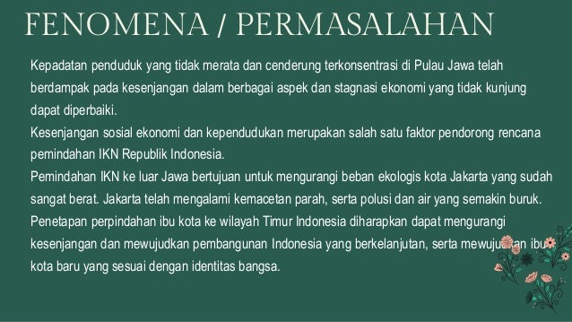 Kepadatan penduduk yang tidak merata dan cenderung terkonsentrasi di Pulau Jawa telah
berdampak pada kesenjangan dalam berbagai aspek dan stagnasi ekonomi yang tidak kunjung
dapat diperbaiki.
Kesenjangan sosial ekonomi dan kependudukan merupakan salah satu faktor pendorong rencana
pemindahan IKN Republik Indonesia.
Pemindahan IKN ke luar Jawa bertujuan untuk mengurangi beban ekologis kota Jakarta yang sudah
sangat berat. Jakarta telah mengalami kemacetan parah, serta polusi dan air yang semakin buruk.
Penetapan perpindahan ibu kota ke wilayah Timur Indonesia diharapkan dapat mengurangi
kesenjangan dan mewujudkan pembangunan Indonesia yang berkelanjutan, serta mewujudkan ibu
kota baru yang sesuai dengan identitas bangsa.
FENOMENA / PERMASALAHAN
 