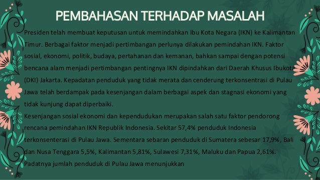 PEMBAHASAN TERHADAP MASALAH
Presiden telah membuat keputusan untuk memindahkan Ibu Kota Negara (IKN) ke Kalimantan
Timur. Berbagai faktor menjadi pertimbangan perlunya dilakukan pemindahan IKN. Faktor
sosial, ekonomi, politik, budaya, pertahanan dan kemanan, bahkan sampai dengan potensi
bencana alam menjadi pertimbangan pentingnya IKN dipindahkan dari Daerah Khusus Ibukota
(DKI) Jakarta. Kepadatan penduduk yang tidak merata dan cenderung terkonsentrasi di Pulau
Jawa telah berdampak pada kesenjangan dalam berbagai aspek dan stagnasi ekonomi yang
tidak kunjung dapat diperbaiki.
Kesenjangan sosial ekonomi dan kependudukan merupakan salah satu faktor pendorong
rencana pemindahan IKN Republik Indonesia. Sekitar 57,4% penduduk Indonesia
terkonsenterasi di Pulau Jawa. Sementara sebaran penduduk di Sumatera sebesar 17,9%, Bali
dan Nusa Tenggara 5,5%, Kalimantan 5,81%, Sulawesi 7,31%, Maluku dan Papua 2,61%.
Padatnya jumlah penduduk di Pulau Jawa menunjukkan
 