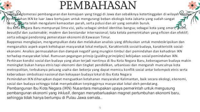 PEMBAHASAN
adanya aglomerasi pembangunan dan kemajuan yang tinggi di Jawa dan sebaliknya ketertinggalan di wilayah lainnya.
Pemindahan IKN ke luar Jawa bertujuan untuk mengurangi beban ekologis kota Jakarta yang sudah sangat
berat. Jakarta telah mengalami kemacetan parah, serta polusi dan air yang semakin buruk.
Ibu Kota Negara Baru mempunyai lima visi, yaitu sebagai simbol identitas bangsa; sebagai kota yang smart, green,
beautiful dan sustainable; modern dan berstandar internasional; tata kelola pemerintahan yang efisien dan efektif;
serta sebagai pendorong pemerataan ekonomi di Kawasan Timur.
Bappenas mengkajian, mengumpulkan data dan melakukan analisis yang difokuskan untuk mendeskripsikan dan
menganalisis aspek-aspek kehidupan masyarakat lokal meliputi, Karakteristik sosial-budaya, karakteristik sosial-
ekonomi. Analisis permasalahan dan dampak negatif yang mungkin timbul dari pemindahan dan kehadiran IKN
terhadap masyarakat lokal. Rumusan pegangan prinsip (guiding principles) kebijakan sosial pemindahan IKN.
Perkiraan kondisi sosial dan budaya yang akan terjadi nantinya di Ibu Kota Negara Baru, keberagaman budaya makin
meningkat bukan hanya etnis tapi ekonomi dan tingkat pendidikan, urbanisasi dan mengarah munculnya kota
metropolitan, terbukanya peluang usaha dan bekerja yang dapat memicu konflik sosial antar kelompok etnis serta
keberadaan simbolisasi nasional dan kekayaan budaya lokal di Ibu Kota Negara
Pemindahan IKN diharapkan dapat menguatkan ketahanan masyarakat Kalimantan, baik secara ekologi, ekonomi,
sosial dan budaya sehingga tidak menyebabkan terpinggirnya masyarakat lokal oleh pendatang.
Pembangunan Ibu Kota Negara (IKN) Nusantara merupakan upaya pemerintah untuk mengusung
pembangunan ekonomi yang inklusif, dengan menyebarluaskan magnet pertumbuhan ekonomi baru,
sehingga tidak hanya bertumpu di Pulau Jawa semata..
9
 