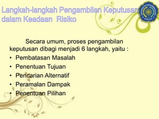 Secara umum, proses pengambilan
keputusan dibagi menjadi 6 langkah, yaitu :
• Pembatasan Masalah
• Penentuan Tujuan
• Pencarian Alternatif
• Peramalan Dampak
• Penentuan Pilihan
 