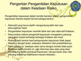 Pengambilan keputusan dalam kondisi berisiko adalah pengambilan
keputusan dimana terjadi hal-hal sebagai berikut :
• Alternatif yang harus dipilih mengandung lebih dari satu
kemungkinan hasil.
• Pengambilan keputusan memiliki lebih dari satu alternatif tindakan.
• Diasumsikan bahwa pengambil keputusan mengetahui peluang
yang akan terjadi terhadap berbagai tindakan dan hasil.
• Risiko terjadi karena hasil pengumpulan keputusan tidak dapat
diketahui dengan pasti, walaupun diketahui nilai probabilitasnya.
• Pada kondisi ini, keadaan alam sama dengan kondisi tidak pasti.
Bedanya dalam kondisi ini, ada informasi atau data yang akan
mendukung dalam membuat keputusan, berupa besar atau nilai
peluang terjadinya bermacam-macam keadaan.
Pengertian Pengambilan Keputusan
dalam Keadaan Risiko
 