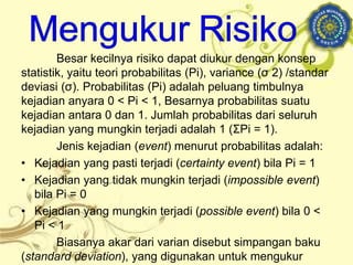 Besar kecilnya risiko dapat diukur dengan konsep
statistik, yaitu teori probabilitas (Pi), variance (σ 2) /standar
deviasi (σ). Probabilitas (Pi) adalah peluang timbulnya
kejadian anyara 0 < Pi < 1, Besarnya probabilitas suatu
kejadian antara 0 dan 1. Jumlah probabilitas dari seluruh
kejadian yang mungkin terjadi adalah 1 (ΣPi = 1).
Jenis kejadian (event) menurut probabilitas adalah:
• Kejadian yang pasti terjadi (certainty event) bila Pi = 1
• Kejadian yang tidak mungkin terjadi (impossible event)
bila Pi = 0
• Kejadian yang mungkin terjadi (possible event) bila 0 <
Pi < 1
Biasanya akar dari varian disebut simpangan baku
(standard deviation), yang digunakan untuk mengukur
 