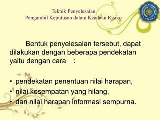 Bentuk penyelesaian tersebut, dapat
dilakukan dengan beberapa pendekatan
yaitu dengan cara :
• pendekatan penentuan nilai harapan,
• nilai kesempatan yang hilang,
• dan nilai harapan informasi sempurna.
Teknik Penyelesaian
Pengambil Keputusan dalam Keadaan Risiko
 