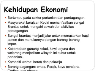 Kehidupan Ekonomi 
 Bertumpu pada sektor pertanian dan perdagangan 
 Masyarakat kerajaan Kediri memanfaatkan sungai 
Brantas untuk mengairi sawah dan aktivitas 
perdagangan 
 Sungai brantas menjadi jalur untuk memasarkan hasil 
panen dan menukarnya dengan barang-barang 
impor. 
 Keberadaan gunung kelud, kawi, arjuna dan 
welerang menjadikan wilayah ini subur untuk 
pertanian. 
 Komoditi utama: beras dan palawija 
 Barang dagangan: emas. Perak, kayu cendana. 
Gading, dan pinang. 
 