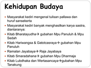 Kehidupan Budaya 
 Masyarakat kediri mengenal tulisan pallawa dan 
huruf sansekerta 
 Masyarakat kediri banyak menghasilkan karya sastra, 
diantaranya: 
 Kitab Bharatayudha gubahan Mpu Panuluh & Mpu 
Sedah 
 Kitab Hariwangsa & Gatotcasraya gubahan Mpu 
Panuluh 
 Ramalan Jayabaya Raja Jayabaya 
 Kitab Smaradahana gubahan Mpu Dharmaja 
 Kitab Lubdhaka dan Wertasancayagubahan Mpu 
Tanakung 
  