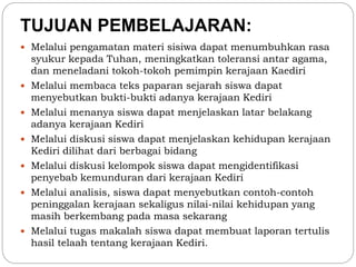 TUJUAN PEMBELAJARAN: 
 Melalui pengamatan materi sisiwa dapat menumbuhkan rasa 
syukur kepada Tuhan, meningkatkan toleransi antar agama, 
dan meneladani tokoh-tokoh pemimpin kerajaan Kaediri 
 Melalui membaca teks paparan sejarah siswa dapat 
menyebutkan bukti-bukti adanya kerajaan Kediri 
 Melalui menanya siswa dapat menjelaskan latar belakang 
adanya kerajaan Kediri 
 Melalui diskusi siswa dapat menjelaskan kehidupan kerajaan 
Kediri dilihat dari berbagai bidang 
 Melalui diskusi kelompok siswa dapat mengidentifikasi 
penyebab kemunduran dari kerajaan Kediri 
 Melalui analisis, siswa dapat menyebutkan contoh-contoh 
peninggalan kerajaan sekaligus nilai-nilai kehidupan yang 
masih berkembang pada masa sekarang 
 Melalui tugas makalah siswa dapat membuat laporan tertulis 
hasil telaah tentang kerajaan Kediri. 
 