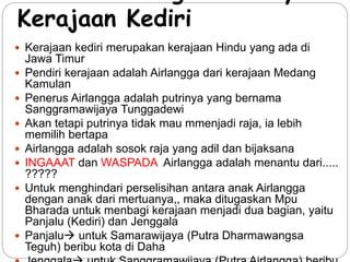 Latar belakang berdirinya 
Kerajaan Kediri 
 Kerajaan kediri merupakan kerajaan Hindu yang ada di 
Jawa Timur 
 Pendiri kerajaan adalah Airlangga dari kerajaan Medang 
Kamulan 
 Penerus Airlangga adalah putrinya yang bernama 
Sanggramawijaya Tunggadewi 
 Akan tetapi putrinya tidak mau mmenjadi raja, ia lebih 
memilih bertapa 
 Airlangga adalah sosok raja yang adil dan bijaksana 
 INGAAAT dan WASPADA Airlangga adalah menantu dari..... 
????? 
 Untuk menghindari perselisihan antara anak Airlangga 
dengan anak dari mertuanya,, maka ditugaskan Mpu 
Bharada untuk menbagi kerajaan menjadi dua bagian, yaitu 
Panjalu (Kediri) dan Jenggala 
 Panjalu untuk Samarawijaya (Putra Dharmawangsa 
Teguh) beribu kota di Daha 
 Jenggala untuk Sanggramawijaya (Putra Airlangga) beribu 
 