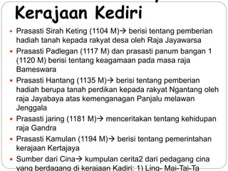 Bukti-bukti adanya 
Kerajaan Kediri 
 Prasasti Sirah Keting (1104 M) berisi tentang pemberian 
hadiah tanah kepada rakyat desa oleh Raja Jayawarsa 
 Prasasti Padlegan (1117 M) dan prasasti panum bangan 1 
(1120 M) berisi tentang keagamaan pada masa raja 
Bameswara 
 Prasasti Hantang (1135 M) berisi tentang pemberian 
hadiah berupa tanah perdikan kepada rakyat Ngantang oleh 
raja Jayabaya atas kemenganagan Panjalu melawan 
Jenggala 
 Prasasti jaring (1181 M) menceritakan tentang kehidupan 
raja Gandra 
 Prasasti Kamulan (1194 M) berisi tentang pemerintahan 
kerajaan Kertajaya 
 Sumber dari Cina kumpulan cerita2 dari pedagang cina 
yang berdagang di kerajaan Kadiri: 1) Ling- Mai-Tai-Ta 
 