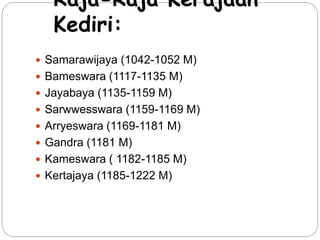Raja-Raja Kerajaan 
Kediri: 
 Samarawijaya (1042-1052 M) 
 Bameswara (1117-1135 M) 
 Jayabaya (1135-1159 M) 
 Sarwwesswara (1159-1169 M) 
 Arryeswara (1169-1181 M) 
 Gandra (1181 M) 
 Kameswara ( 1182-1185 M) 
 Kertajaya (1185-1222 M) 
 
