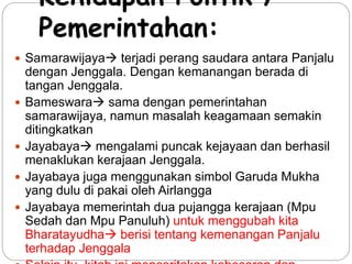 Kehidupan Politik / 
Pemerintahan: 
 Samarawijaya terjadi perang saudara antara Panjalu 
dengan Jenggala. Dengan kemanangan berada di 
tangan Jenggala. 
 Bameswara sama dengan pemerintahan 
samarawijaya, namun masalah keagamaan semakin 
ditingkatkan 
 Jayabaya mengalami puncak kejayaan dan berhasil 
menaklukan kerajaan Jenggala. 
 Jayabaya juga menggunakan simbol Garuda Mukha 
yang dulu di pakai oleh Airlangga 
 Jayabaya memerintah dua pujangga kerajaan (Mpu 
Sedah dan Mpu Panuluh) untuk menggubah kita 
Bharatayudha berisi tentang kemenangan Panjalu 
terhadap Jenggala 
 Selain itu, kitab ini menceritakan kebesaran dan 
 
