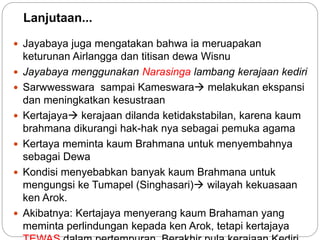 Lanjutaan... 
 Jayabaya juga mengatakan bahwa ia meruapakan 
keturunan Airlangga dan titisan dewa Wisnu 
 Jayabaya menggunakan Narasinga lambang kerajaan kediri 
 Sarwwesswara sampai Kameswara melakukan ekspansi 
dan meningkatkan kesustraan 
 Kertajaya kerajaan dilanda ketidakstabilan, karena kaum 
brahmana dikurangi hak-hak nya sebagai pemuka agama 
 Kertaya meminta kaum Brahmana untuk menyembahnya 
sebagai Dewa 
 Kondisi menyebabkan banyak kaum Brahmana untuk 
mengungsi ke Tumapel (Singhasari) wilayah kekuasaan 
ken Arok. 
 Akibatnya: Kertajaya menyerang kaum Brahaman yang 
meminta perlindungan kepada ken Arok, tetapi kertajaya 
TEWAS dalam pertempuran. Berakhir pula kerajaan Kediri. 
 