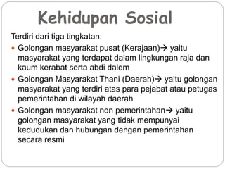 Kehidupan Sosial 
Terdiri dari tiga tingkatan: 
 Golongan masyarakat pusat (Kerajaan) yaitu 
masyarakat yang terdapat dalam lingkungan raja dan 
kaum kerabat serta abdi dalem 
 Golongan Masyarakat Thani (Daerah) yaitu golongan 
masyarakat yang terdiri atas para pejabat atau petugas 
pemerintahan di wilayah daerah 
 Golongan masyarakat non pemerintahan yaitu 
golongan masyarakat yang tidak mempunyai 
kedudukan dan hubungan dengan pemerintahan 
secara resmi 
 