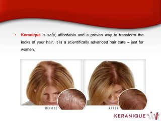 • Keranique is safe, affordable and a proven way to transform the
looks of your hair. It is a scientifically advanced hair care – just for
women.
 