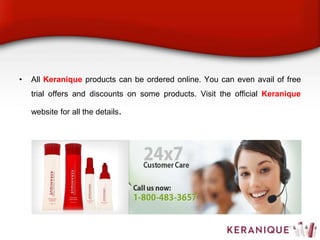 • All Keranique products can be ordered online. You can even avail of free
trial offers and discounts on some products. Visit the official Keranique
website for all the details.
 