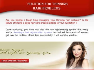 Are you having a tough time managing your thinning hair problem? Is the
failure of finding a good hair care product adding to your frustration ?
Quite obviously, you have not tried the hair rejuvenating system that really
works. Keranique hair rejuvenation system has helped thousands of women
get over the problem of hair loss successfully. It will work for you too.
Solution For Thinning
Hair Problems
 