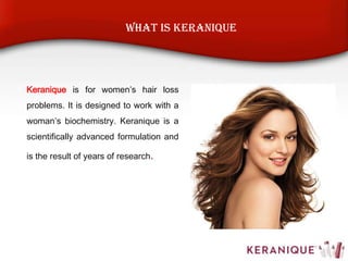 Keranique is for women’s hair loss
problems. It is designed to work with a
woman’s biochemistry. Keranique is a
scientifically advanced formulation and
is the result of years of research.
What is Keranique
 