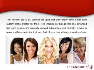 The reviews say it all. Women are glad that they finally have a hair care
system that’s created for them. The ingredients that go into this advanced
hair care system are naturally derived substances and clinically proven to
make a difference to the look and feel of your hair within just weeks of use.
 