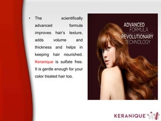 • The scientifically
advanced formula
improves hair’s texture,
adds volume and
thickness and helps in
keeping hair nourished.
Keranique is sulfate free.
It is gentle enough for your
color treated hair too.
 