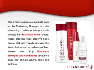 The amazing success of products such
as the Revitalizing Shampoo and the
Volumizing conditioner has practically
deflated the Keranique scam rumors.
These products helps preserve hair’s
natural look and visually improves the
luster, texture and smoothness of hair.
Women love using Keranique
shampoo and conditioner because it
gives hair ultimate volume, shine and
softness.
 