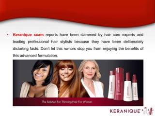 • Keranique scam reports have been slammed by hair care experts and
leading professional hair stylists because they have been deliberately
distorting facts. Don’t let this rumors stop you from enjoying the benefits of
this advanced formulation.
 