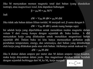 Jika M menyatakan momen magnetic total dari bahan (yang diandaikan
isotrop), atau magnetisasi total, kita dapatkan hubungan
β = ₀ H + ₀ M/V
Jadi
dW = V₀ H dH + ₀ H dM
Jika tidak ada bahan dalam lilitan toridal, M menjadi nol, β sama dengan h
dW = V₀ H dH ( untuk ruang hampa saja)
Ini adalah kerja yang diperluhkan untuk menaikkan medan magnetic dalam
volum V dari ruang hampa dengan sejumlah dh. Suku kedua. h dM
menyatakan kerja yang dilakaukan untuk menaikkan megnetisasi bahan
sejumlah dM. Dalam buku ini kita hanya memusatkan perhatian pada
perubahan temperature, energy, dan seterusnya, dari bahan yang ditimbulkan
oleh kerja yang dilakukan pada atau oleh bahan. Akibatnya untuk maksud itu
dW = ₀ H dM
Jika h diukur dalam ampere per meter dan M dalam ampere meter kuadrat,
maka kerja dinyatakan dalam joule. Jika magnetisasi dipaksa untuk berubah
dengan sejumlah berhingga dari Mi ke Mf, kerja menjadi
 