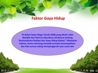 Di dalam buku Mega Trends 2000,yang ditulis John
Naisbitt dan Patricia Aburdene, berbicara tentang
“Nasionalisme Budaya dan Gaya Hidup Global.” Dikatakan
bahwa, dunia sekarang menjadi semakin kosmopolitan,
dan kita semua saling mempengaruhi satu sama lain
Faktor Gaya Hidup
 