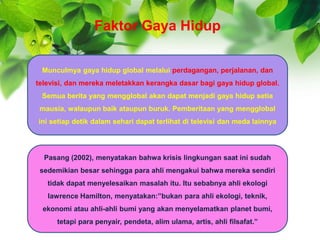 Munculmya gaya hidup global melalui perdagangan, perjalanan, dan
televisi, dan mereka meletakkan kerangka dasar bagi gaya hidup global.
Semua berita yang mengglobal akan dapat menjadi gaya hidup setia
mausia, walaupun baik ataupun buruk. Pemberitaan yang mengglobal
ini setiap detik dalam sehari dapat terlihat di televisi dan meda lainnya
Pasang (2002), menyatakan bahwa krisis lingkungan saat ini sudah
sedemikian besar sehingga para ahli mengakui bahwa mereka sendiri
tidak dapat menyelesaikan masalah itu. Itu sebabnya ahli ekologi
lawrence Hamilton, menyatakan:”bukan para ahli ekologi, teknik,
ekonomi atau ahli-ahli bumi yang akan menyelamatkan planet bumi,
tetapi para penyair, pendeta, alim ulama, artis, ahli filsafat.”
Faktor Gaya Hidup
 
