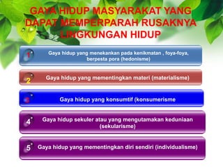 GAYA HIDUP MASYARAKAT YANG
DAPAT MEMPERPARAH RUSAKNYA
LINGKUNGAN HIDUP
Gaya hidup yang menekankan pada kenikmatan , foya-foya,
berpesta pora (hedonisme)
Gaya hidup yang mementingkan materi (materialisme)
Gaya hidup yang konsumtif (konsumerisme
1
2
3
Gaya hidup sekuler atau yang mengutamakan keduniaan
(sekularisme)
4
Gaya hidup yang mementingkan diri sendiri (individualisme)5
 