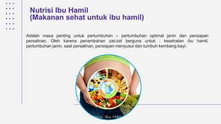 Nutrisi Ibu Hamil
(Makanan sehat untuk ibu hamil)
Adalah masa penting untuk pertumbuhan – pertumbuhan optimal janin dan persiapan
persalinan. Oleh karena penambahan zat-zat berguna untuk : kesehatan ibu hamil,
pertumbuhan janin, saat persalinan, persiapan menyusui dan tumbuh kembang bayi.
 
