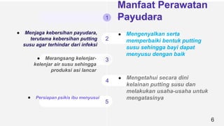1
2
3
4
5
6
● Menjaga kebersihan payudara,
terutama kebersihan putting
susu agar terhindar dari infeksi
● Mengenyalkan serta
memperbaiki bentuk putting
susu sehingga bayi dapat
menyusu dengan baik
● Mengetahui secara dini
kelainan putting susu dan
melakukan usaha-usaha untuk
mengatasinya
Manfaat Perawatan
Payudara
● Merangsang kelenjar-
kelenjar air susu sehingga
produksi asi lancar
● Persiapan psikis ibu menyusui
 