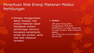 Penentuan Nilai Energi Makanan Melalui
Perhitungan
 Dengan menggunakan
faktor Atwater, nilai
energi makanan dapat
ditetapkan melalui
perhitungan menurut
komposisi karbohidrat,
lemak dan protein, serta
nilai faali makanan
tersebut.
 Contoh :
100 gram beras giling
mengandung 79,8 gram
karbohidrat, 1,2 gram lemak dan
6,2 gram protein. Nilai energinya
adalah:
[(4×79,8)+(9×1,2)+(4×6,2)] =
354,8≈355
 