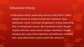 Kebutuhan Energi
 Kebutuhan energi seseorang menurut FAO/WHO (1985)
adalah konsumsi energi berasal dari makanan yang
diperlukan untuk menutupi pengeluaran energi seseorang
bila ia mempunyai ukuran dan komposisi tubuh dengan
tingkat aktivitas yang sesuai dengan kesehatan jangka
panjang dan yang memungkinkan pemeliharaan aktivitas
fisik yang dibutuhkan secara sosial dan ekonomi.
 