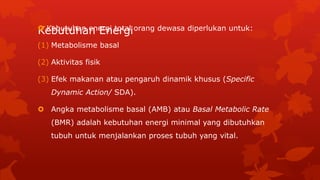 Kebutuhan Energi Kebutuhan energi total orang dewasa diperlukan untuk:
(1) Metabolisme basal
(2) Aktivitas fisik
(3) Efek makanan atau pengaruh dinamik khusus (Specific
Dynamic Action/ SDA).
 Angka metabolisme basal (AMB) atau Basal Metabolic Rate
(BMR) adalah kebutuhan energi minimal yang dibutuhkan
tubuh untuk menjalankan proses tubuh yang vital.
 
